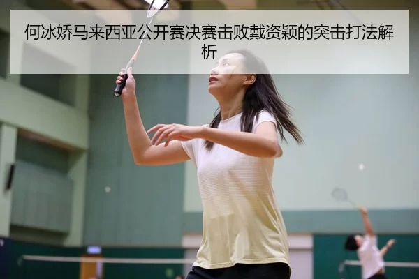 何冰娇马来西亚公开赛决赛击败戴资颖的突击打法解析