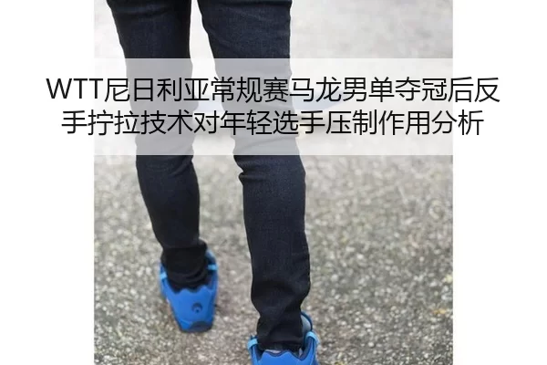 WTT尼日利亚常规赛马龙男单夺冠后反手拧拉技术对年轻选手压制作用分析