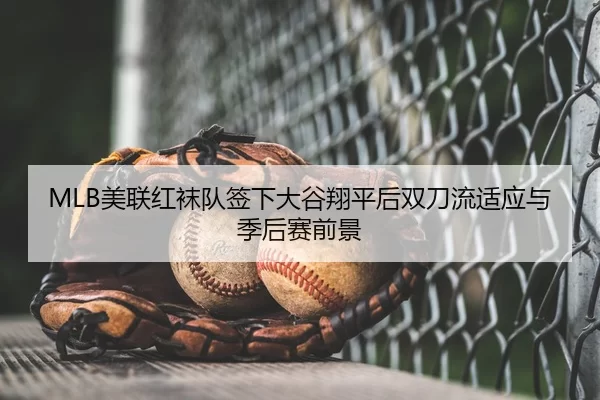MLB美联红袜队签下大谷翔平后双刀流适应与季后赛前景