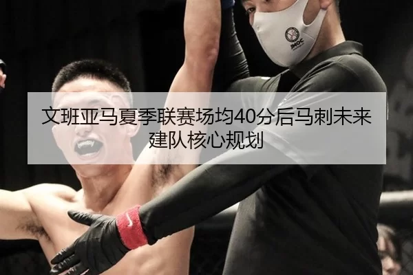文班亚马夏季联赛场均40分后马刺未来建队核心规划