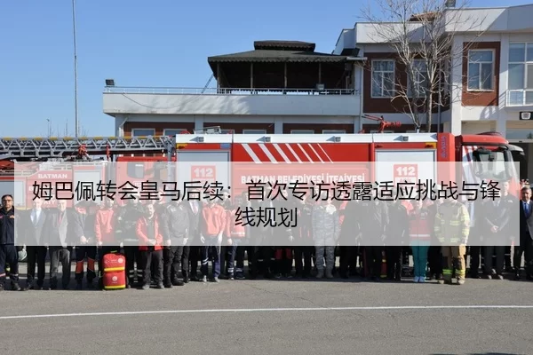 姆巴佩转会皇马后续：首次专访透露适应挑战与锋线规划